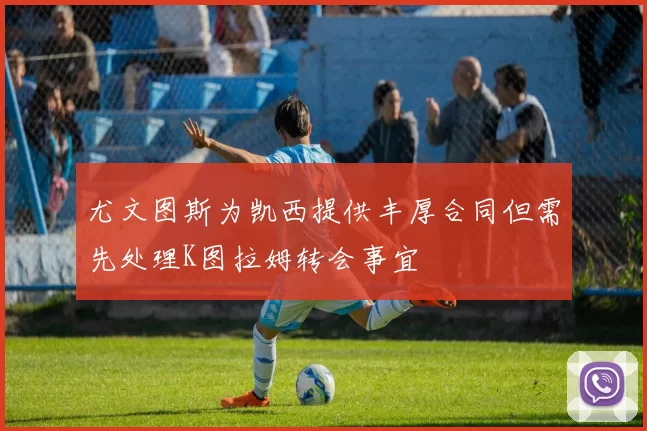 尤文图斯为凯西提供丰厚合同但需先处理K图拉姆转会事宜
