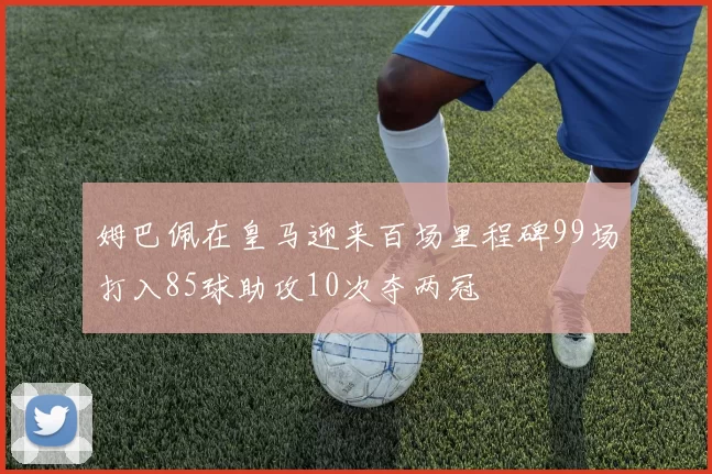 姆巴佩在皇马迎来百场里程碑99场打入85球助攻10次夺两冠