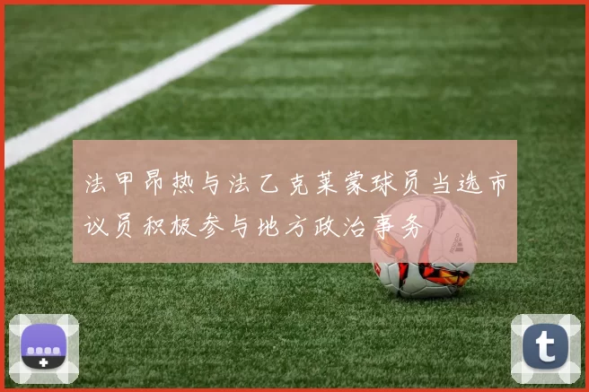 法甲昂热与法乙克莱蒙球员当选市议员积极参与地方政治事务