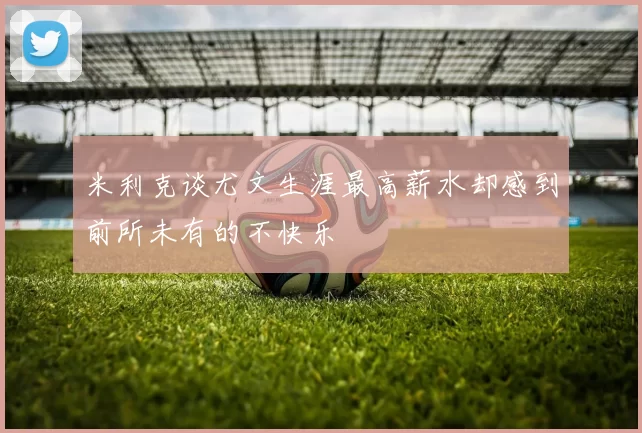 米利克谈尤文生涯最高薪水却感到前所未有的不快乐