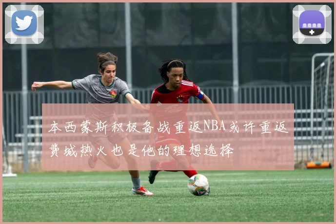 本西蒙斯积极备战重返NBA或许重返费城热火也是他的理想选择