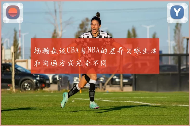 杨瀚森谈CBA与NBA的差异打球生活和沟通方式完全不同