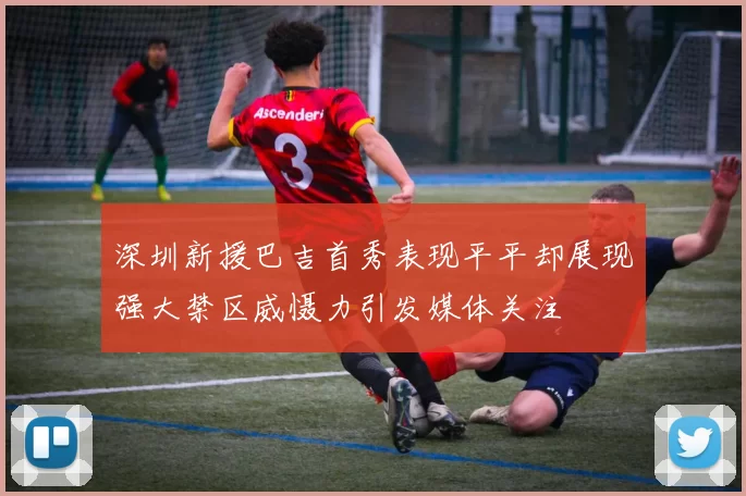深圳新援巴吉首秀表现平平却展现强大禁区威慑力引发媒体关注