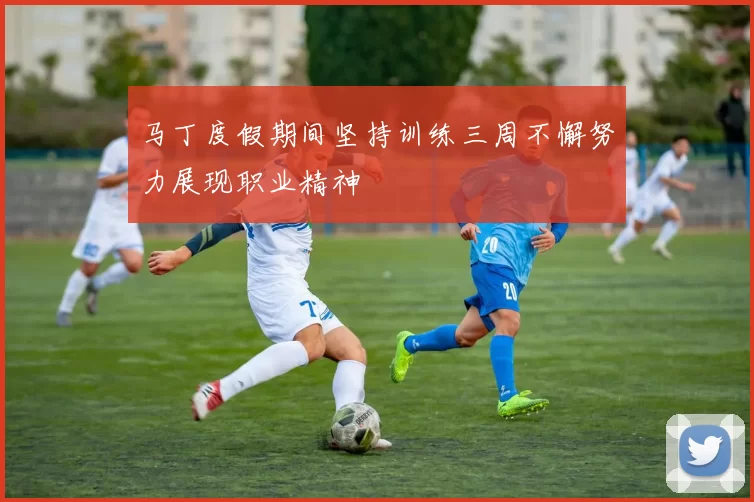 马丁度假期间坚持训练三周不懈努力展现职业精神