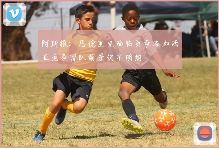 阿斯报：恩德里克面临贡萨洛加西亚竞争留队前景仍不明朗