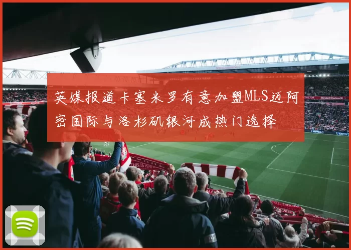 英媒报道卡塞米罗有意加盟MLS迈阿密国际与洛杉矶银河成热门选择