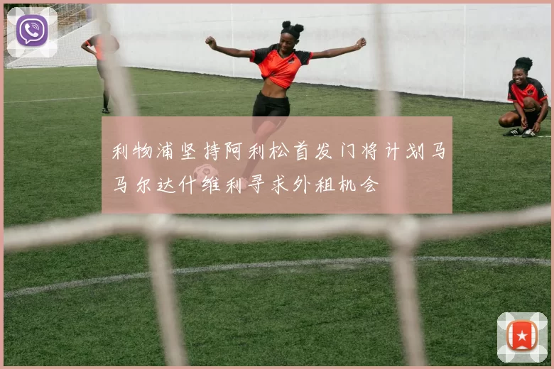 利物浦坚持阿利松首发门将计划马马尔达什维利寻求外租机会