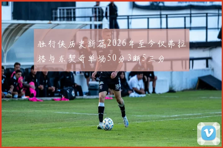 独行侠历史新篇2026年至今仅弗拉格与东契奇单场50分3断5三分