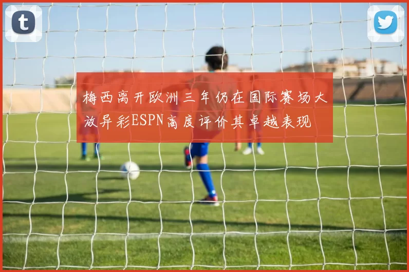 梅西离开欧洲三年仍在国际赛场大放异彩ESPN高度评价其卓越表现