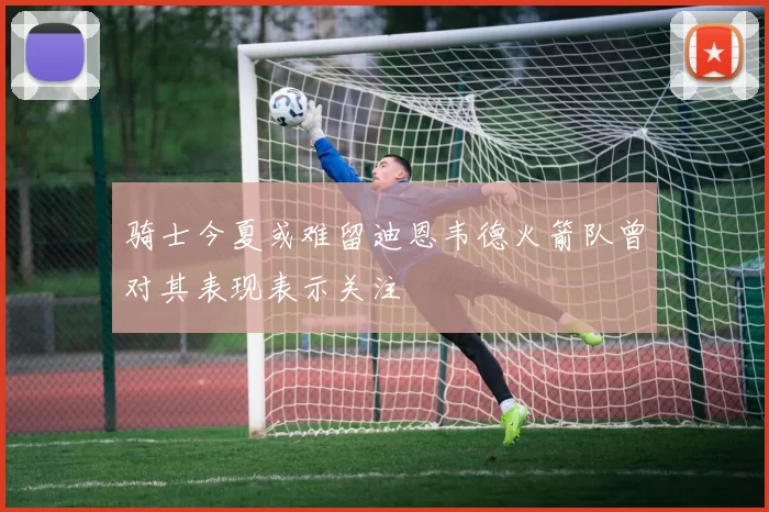 骑士今夏或难留迪恩韦德火箭队曾对其表现表示关注