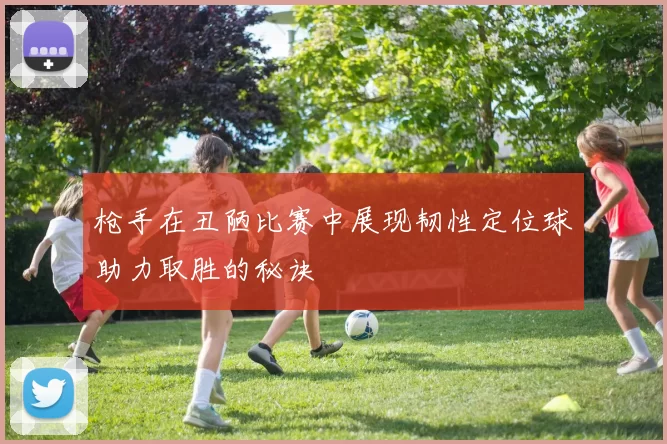 枪手在丑陋比赛中展现韧性定位球助力取胜的秘诀