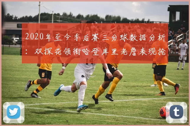 2020年至今季后赛三分球数据分析：双探花领衔哈登库里老詹表现抢眼