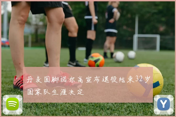 丹麦国脚诺尔高宣布退役结束32岁国家队生涯决定
