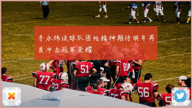 李永炜谈球队团结精神期待明年再度冲击冠军荣耀