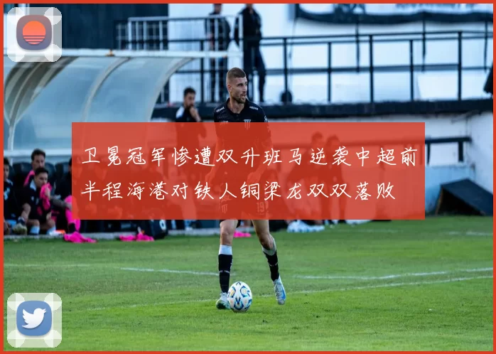 卫冕冠军惨遭双升班马逆袭中超前半程海港对铁人铜梁龙双双落败